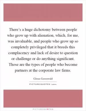 There’s a huge dichotomy between people who grow up with alienation, which, for me, was invaluable, and people who grow up so completely privileged that it breeds this complacency and lack of desire to question or challenge or do anything significant. Those are the types of people who become partners at the corporate law firms Picture Quote #1