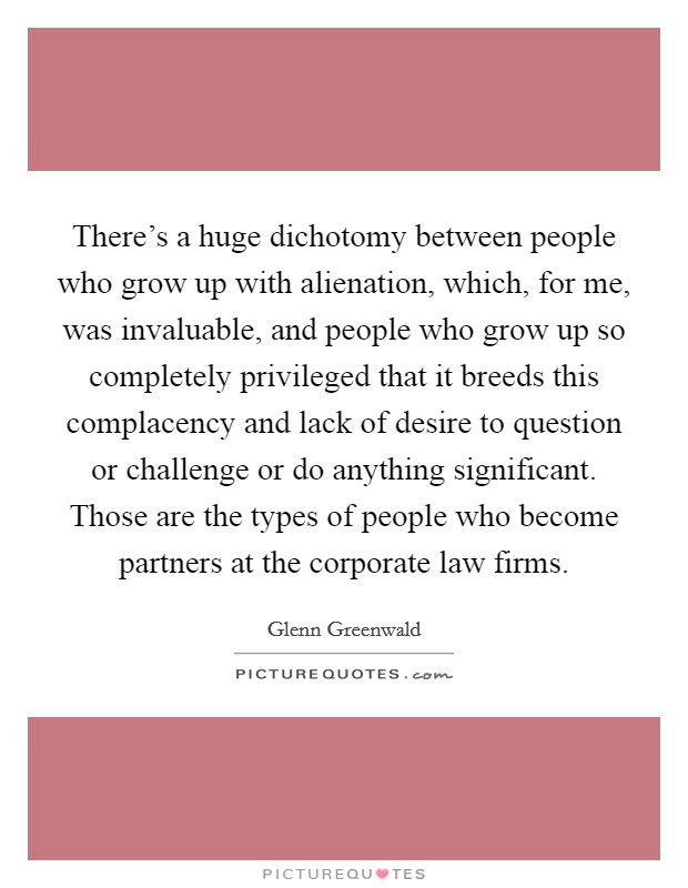 There's a huge dichotomy between people who grow up with alienation, which, for me, was invaluable, and people who grow up so completely privileged that it breeds this complacency and lack of desire to question or challenge or do anything significant. Those are the types of people who become partners at the corporate law firms. Picture Quote #1