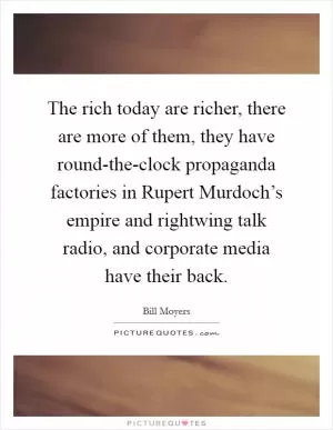 The rich today are richer, there are more of them, they have round-the-clock propaganda factories in Rupert Murdoch’s empire and rightwing talk radio, and corporate media have their back Picture Quote #1