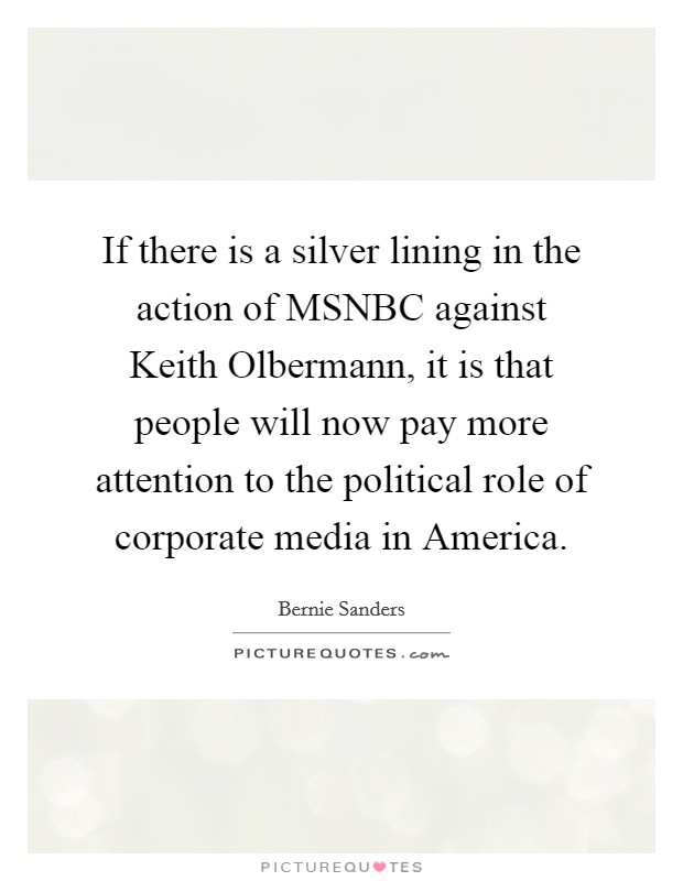 If there is a silver lining in the action of MSNBC against Keith Olbermann, it is that people will now pay more attention to the political role of corporate media in America. Picture Quote #1