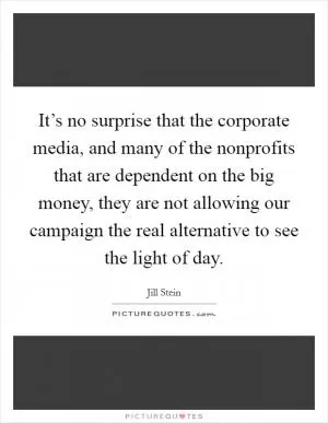 It’s no surprise that the corporate media, and many of the nonprofits that are dependent on the big money, they are not allowing our campaign the real alternative to see the light of day Picture Quote #1