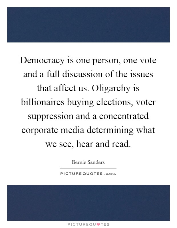 Democracy is one person, one vote and a full discussion of the issues that affect us. Oligarchy is billionaires buying elections, voter suppression and a concentrated corporate media determining what we see, hear and read. Picture Quote #1
