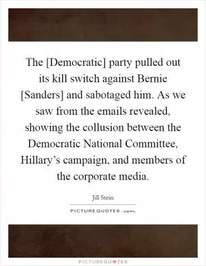 The [Democratic] party pulled out its kill switch against Bernie [Sanders] and sabotaged him. As we saw from the emails revealed, showing the collusion between the Democratic National Committee, Hillary’s campaign, and members of the corporate media Picture Quote #1