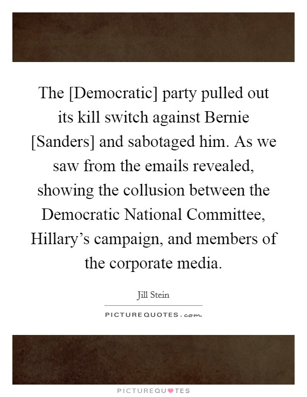 The [Democratic] party pulled out its kill switch against Bernie [Sanders] and sabotaged him. As we saw from the emails revealed, showing the collusion between the Democratic National Committee, Hillary's campaign, and members of the corporate media. Picture Quote #1