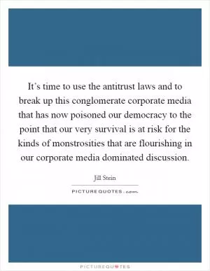 It’s time to use the antitrust laws and to break up this conglomerate corporate media that has now poisoned our democracy to the point that our very survival is at risk for the kinds of monstrosities that are flourishing in our corporate media dominated discussion Picture Quote #1