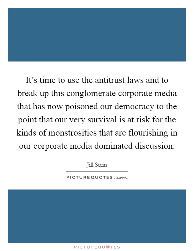It's time to use the antitrust laws and to break up this conglomerate corporate media that has now poisoned our democracy to the point that our very survival is at risk for the kinds of monstrosities that are flourishing in our corporate media dominated discussion. Picture Quote #1