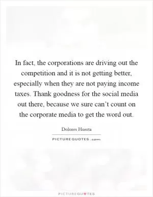 In fact, the corporations are driving out the competition and it is not getting better, especially when they are not paying income taxes. Thank goodness for the social media out there, because we sure can’t count on the corporate media to get the word out Picture Quote #1