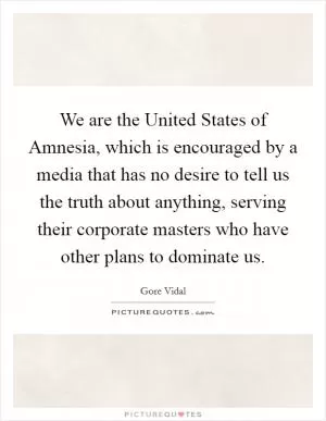 We are the United States of Amnesia, which is encouraged by a media that has no desire to tell us the truth about anything, serving their corporate masters who have other plans to dominate us Picture Quote #1