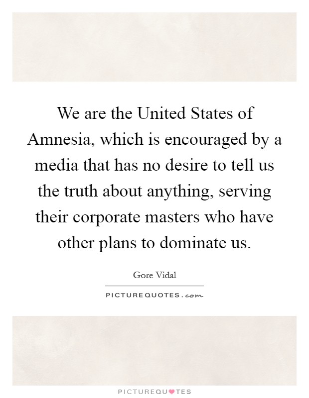 We are the United States of Amnesia, which is encouraged by a media that has no desire to tell us the truth about anything, serving their corporate masters who have other plans to dominate us. Picture Quote #1
