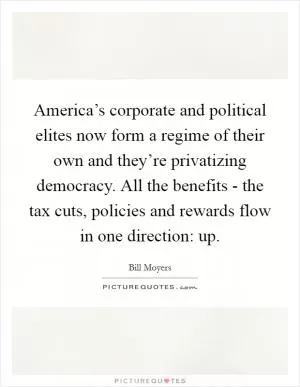 America’s corporate and political elites now form a regime of their own and they’re privatizing democracy. All the benefits - the tax cuts, policies and rewards flow in one direction: up Picture Quote #1