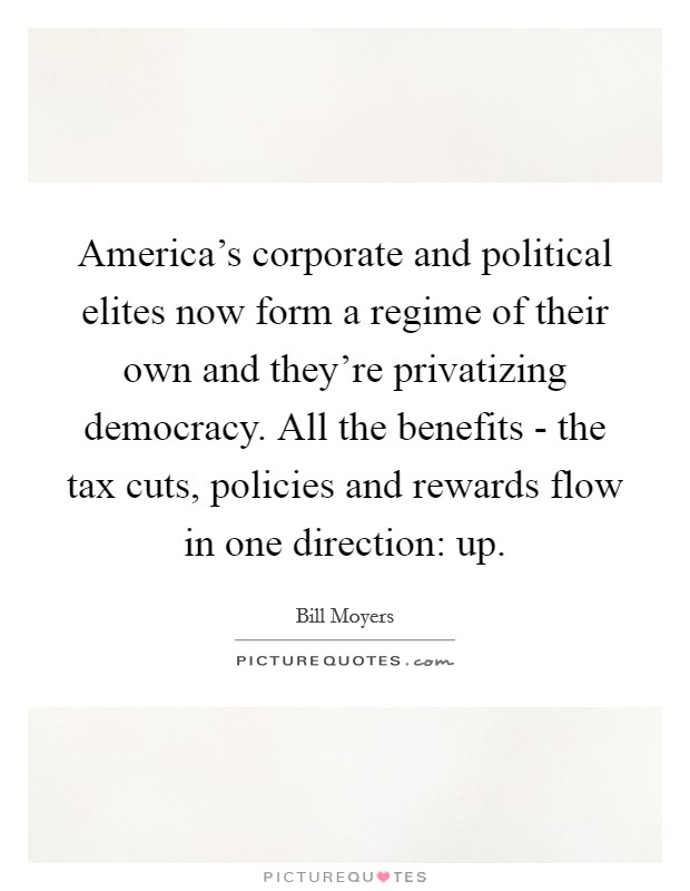 America's corporate and political elites now form a regime of their own and they're privatizing democracy. All the benefits - the tax cuts, policies and rewards flow in one direction: up. Picture Quote #1