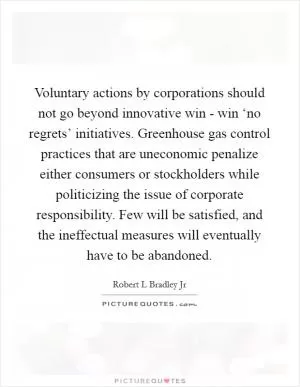 Voluntary actions by corporations should not go beyond innovative win - win ‘no regrets’ initiatives. Greenhouse gas control practices that are uneconomic penalize either consumers or stockholders while politicizing the issue of corporate responsibility. Few will be satisfied, and the ineffectual measures will eventually have to be abandoned Picture Quote #1