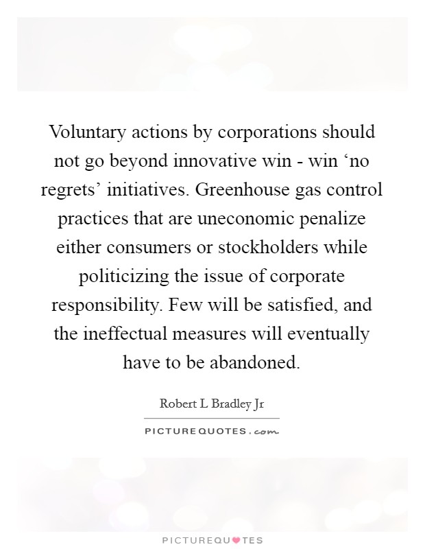 Voluntary actions by corporations should not go beyond innovative win - win ‘no regrets' initiatives. Greenhouse gas control practices that are uneconomic penalize either consumers or stockholders while politicizing the issue of corporate responsibility. Few will be satisfied, and the ineffectual measures will eventually have to be abandoned. Picture Quote #1