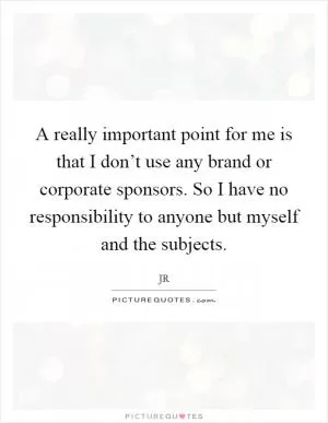 A really important point for me is that I don’t use any brand or corporate sponsors. So I have no responsibility to anyone but myself and the subjects Picture Quote #1
