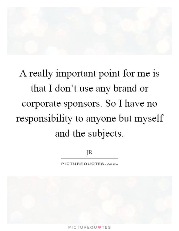 A really important point for me is that I don't use any brand or corporate sponsors. So I have no responsibility to anyone but myself and the subjects. Picture Quote #1