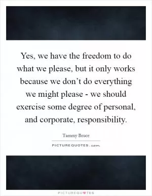 Yes, we have the freedom to do what we please, but it only works because we don’t do everything we might please - we should exercise some degree of personal, and corporate, responsibility Picture Quote #1