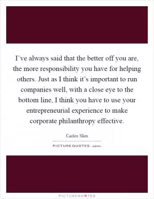 I’ve always said that the better off you are, the more responsibility you have for helping others. Just as I think it’s important to run companies well, with a close eye to the bottom line, I think you have to use your entrepreneurial experience to make corporate philanthropy effective Picture Quote #1