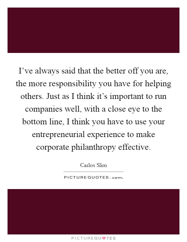 I've always said that the better off you are, the more responsibility you have for helping others. Just as I think it's important to run companies well, with a close eye to the bottom line, I think you have to use your entrepreneurial experience to make corporate philanthropy effective. Picture Quote #1