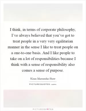 I think, in terms of corporate philosophy, I’ve always believed that you’ve got to treat people in a very very egalitarian manner in the sense I like to treat people on a one-to-one basis. And I like people to take on a lot of responsibilities because I think with a sense of responsibility also comes a sense of purpose Picture Quote #1