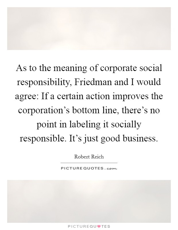 As to the meaning of corporate social responsibility, Friedman and I would agree: If a certain action improves the corporation's bottom line, there's no point in labeling it socially responsible. It's just good business. Picture Quote #1