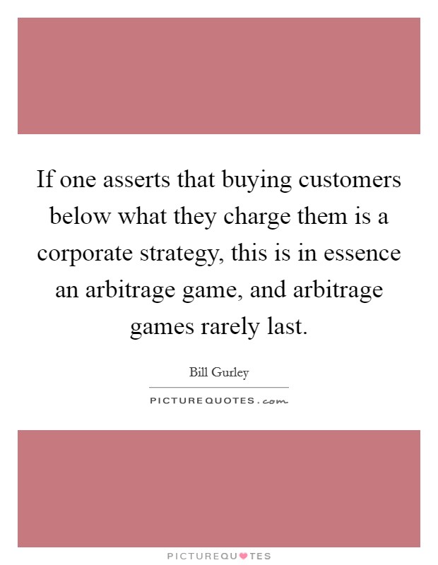 If one asserts that buying customers below what they charge them is a corporate strategy, this is in essence an arbitrage game, and arbitrage games rarely last. Picture Quote #1