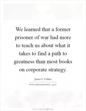 We learned that a former prisoner of war had more to teach us about what it takes to find a path to greatness than most books on corporate strategy Picture Quote #1