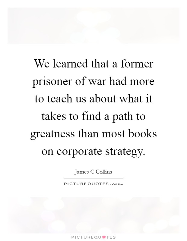 We learned that a former prisoner of war had more to teach us about what it takes to find a path to greatness than most books on corporate strategy. Picture Quote #1