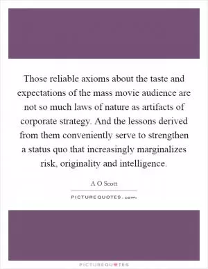 Those reliable axioms about the taste and expectations of the mass movie audience are not so much laws of nature as artifacts of corporate strategy. And the lessons derived from them conveniently serve to strengthen a status quo that increasingly marginalizes risk, originality and intelligence Picture Quote #1