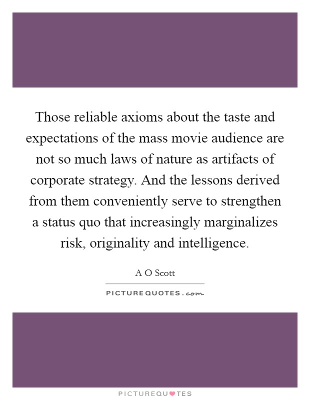 Those reliable axioms about the taste and expectations of the mass movie audience are not so much laws of nature as artifacts of corporate strategy. And the lessons derived from them conveniently serve to strengthen a status quo that increasingly marginalizes risk, originality and intelligence. Picture Quote #1