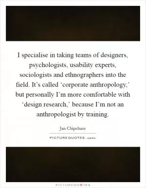 I specialise in taking teams of designers, psychologists, usability experts, sociologists and ethnographers into the field. It’s called ‘corporate anthropology,’ but personally I’m more comfortable with ‘design research,’ because I’m not an anthropologist by training Picture Quote #1