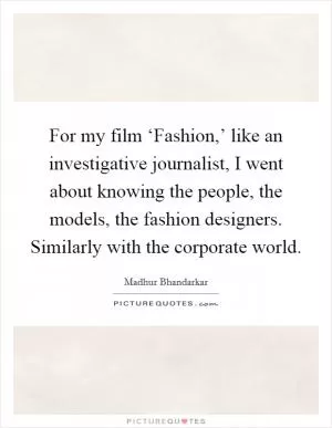 For my film ‘Fashion,’ like an investigative journalist, I went about knowing the people, the models, the fashion designers. Similarly with the corporate world Picture Quote #1