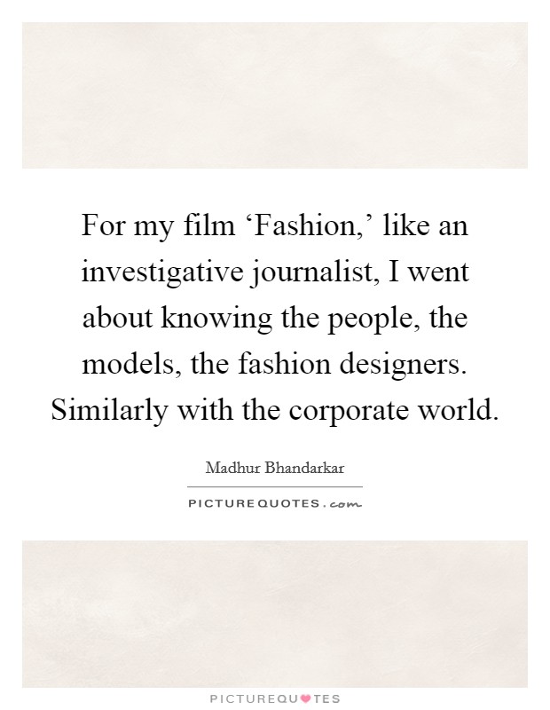 For my film ‘Fashion,' like an investigative journalist, I went about knowing the people, the models, the fashion designers. Similarly with the corporate world. Picture Quote #1