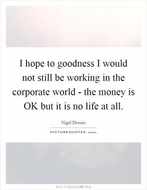 I hope to goodness I would not still be working in the corporate world - the money is OK but it is no life at all Picture Quote #1