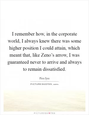 I remember how, in the corporate world, I always knew there was some higher position I could attain, which meant that, like Zeno’s arrow, I was guaranteed never to arrive and always to remain dissatisfied Picture Quote #1