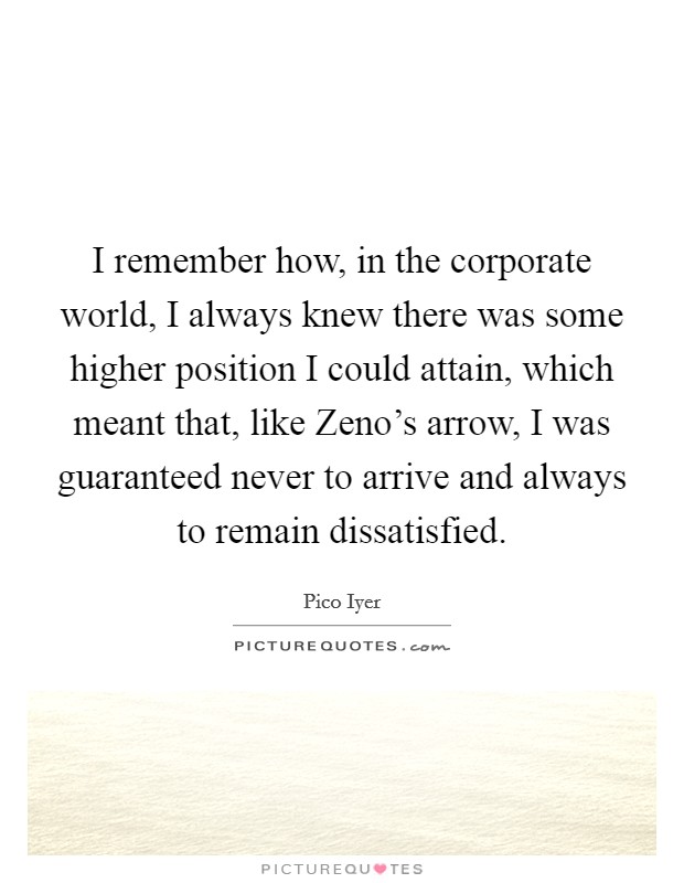 I remember how, in the corporate world, I always knew there was some higher position I could attain, which meant that, like Zeno's arrow, I was guaranteed never to arrive and always to remain dissatisfied. Picture Quote #1