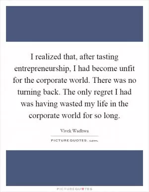 I realized that, after tasting entrepreneurship, I had become unfit for the corporate world. There was no turning back. The only regret I had was having wasted my life in the corporate world for so long Picture Quote #1