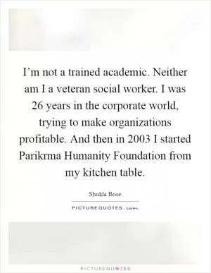 I’m not a trained academic. Neither am I a veteran social worker. I was 26 years in the corporate world, trying to make organizations profitable. And then in 2003 I started Parikrma Humanity Foundation from my kitchen table Picture Quote #1