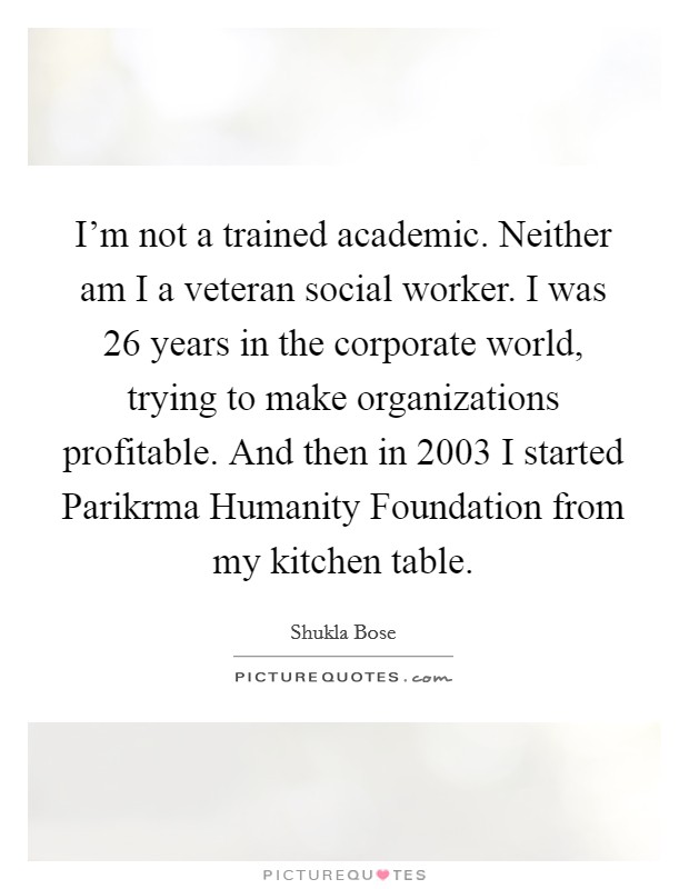 I'm not a trained academic. Neither am I a veteran social worker. I was 26 years in the corporate world, trying to make organizations profitable. And then in 2003 I started Parikrma Humanity Foundation from my kitchen table. Picture Quote #1