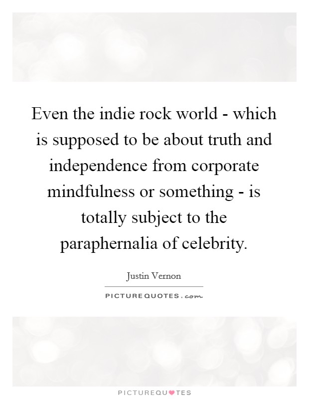 Even the indie rock world - which is supposed to be about truth and independence from corporate mindfulness or something - is totally subject to the paraphernalia of celebrity. Picture Quote #1