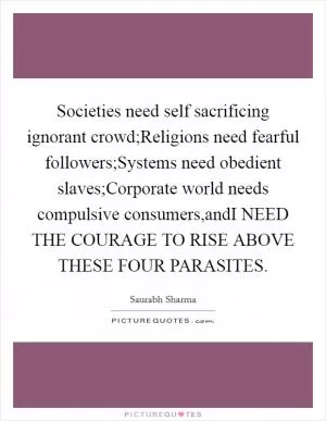 Societies need self sacrificing ignorant crowd;Religions need fearful followers;Systems need obedient slaves;Corporate world needs compulsive consumers,andI NEED THE COURAGE TO RISE ABOVE THESE FOUR PARASITES Picture Quote #1