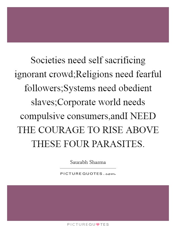Societies need self sacrificing ignorant crowd;Religions need fearful followers;Systems need obedient slaves;Corporate world needs compulsive consumers,andI NEED THE COURAGE TO RISE ABOVE THESE FOUR PARASITES. Picture Quote #1