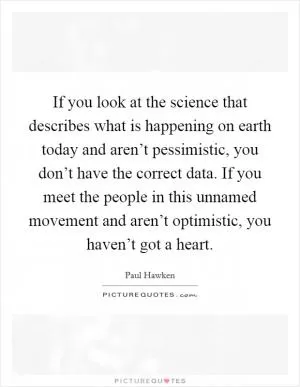 If you look at the science that describes what is happening on earth today and aren’t pessimistic, you don’t have the correct data. If you meet the people in this unnamed movement and aren’t optimistic, you haven’t got a heart Picture Quote #1