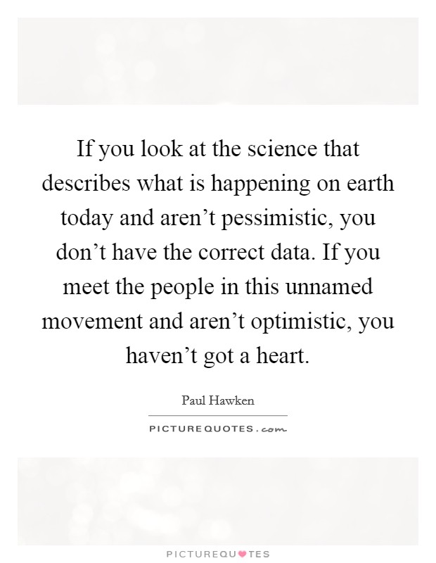 If you look at the science that describes what is happening on earth today and aren't pessimistic, you don't have the correct data. If you meet the people in this unnamed movement and aren't optimistic, you haven't got a heart. Picture Quote #1