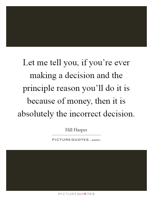 Let me tell you, if you're ever making a decision and the principle reason you'll do it is because of money, then it is absolutely the incorrect decision. Picture Quote #1
