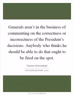 Generals aren’t in the business of commenting on the correctness or incorrectness of the President’s decisions. Anybody who thinks he should be able to do that ought to be fired on the spot Picture Quote #1