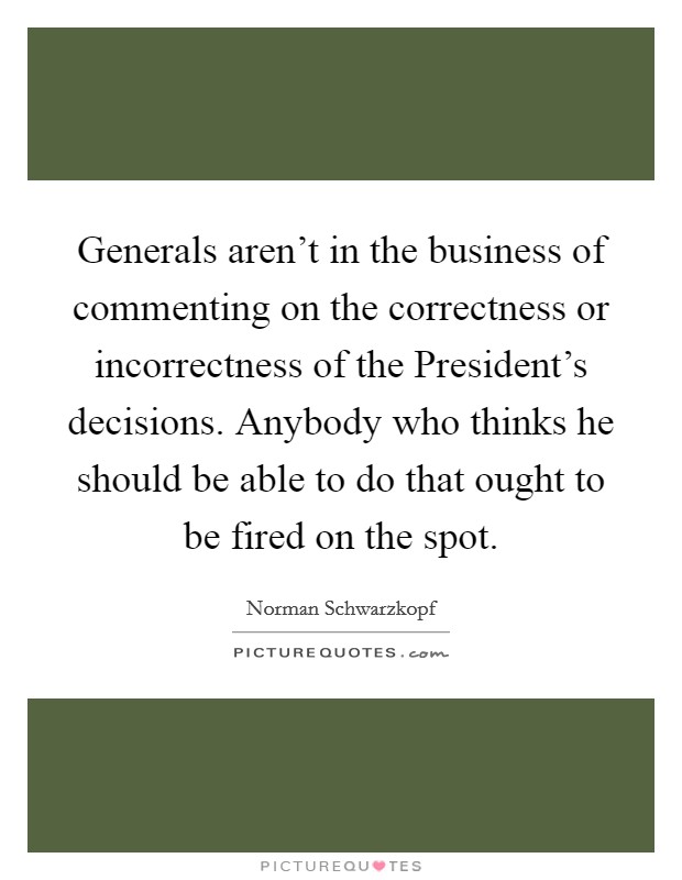 Generals aren't in the business of commenting on the correctness or incorrectness of the President's decisions. Anybody who thinks he should be able to do that ought to be fired on the spot. Picture Quote #1