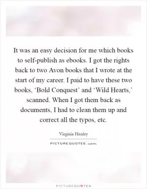 It was an easy decision for me which books to self-publish as ebooks. I got the rights back to two Avon books that I wrote at the start of my career. I paid to have these two books, ‘Bold Conquest’ and ‘Wild Hearts,’ scanned. When I got them back as documents, I had to clean them up and correct all the typos, etc Picture Quote #1