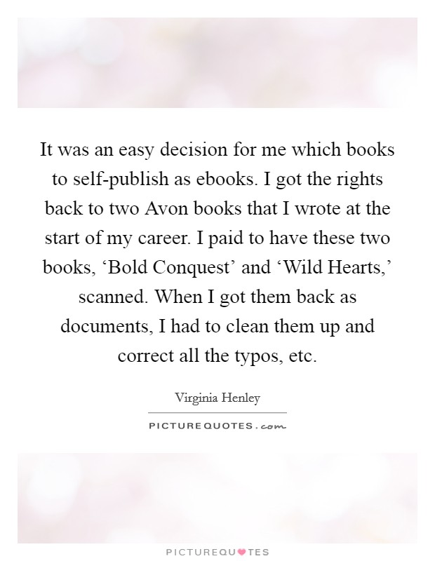 It was an easy decision for me which books to self-publish as ebooks. I got the rights back to two Avon books that I wrote at the start of my career. I paid to have these two books, ‘Bold Conquest' and ‘Wild Hearts,' scanned. When I got them back as documents, I had to clean them up and correct all the typos, etc. Picture Quote #1