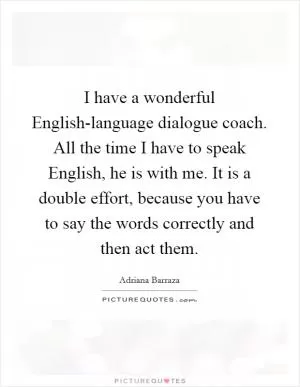 I have a wonderful English-language dialogue coach. All the time I have to speak English, he is with me. It is a double effort, because you have to say the words correctly and then act them Picture Quote #1