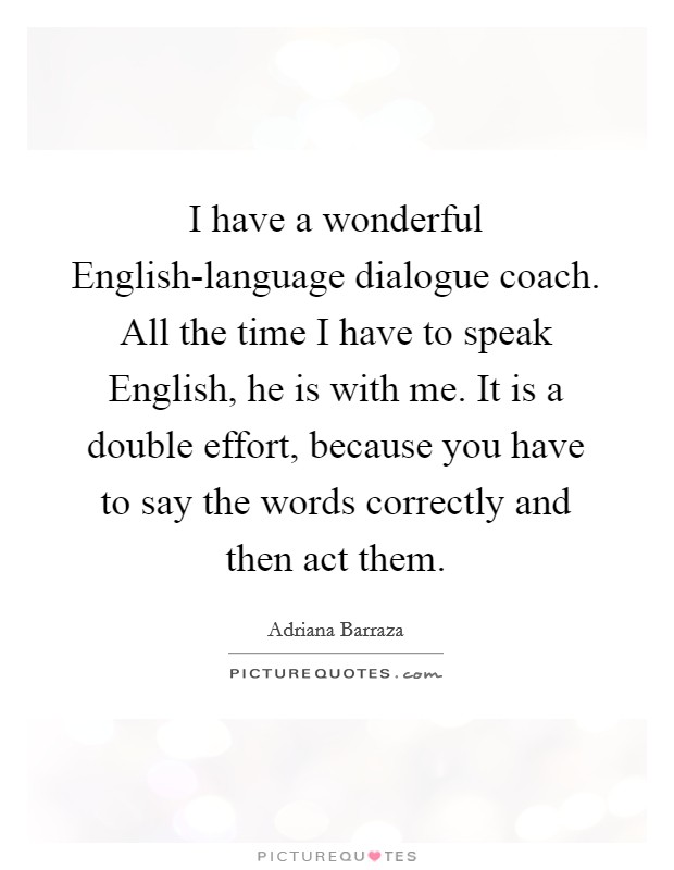 I have a wonderful English-language dialogue coach. All the time I have to speak English, he is with me. It is a double effort, because you have to say the words correctly and then act them. Picture Quote #1